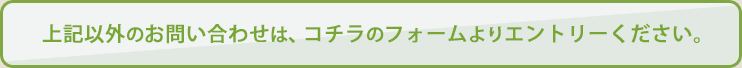 上記以外のお問い合わせは、コチラのフォームよりエントリーください。